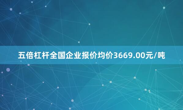 五倍杠杆全国企业报价均价3669.00元/吨