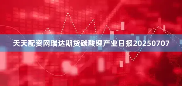 天天配资网瑞达期货碳酸锂产业日报20250707