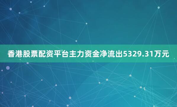香港股票配资平台主力资金净流出5329.31万元