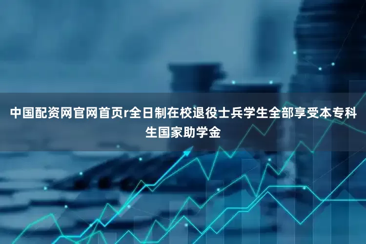 中国配资网官网首页r全日制在校退役士兵学生全部享受本专科生国家助学金