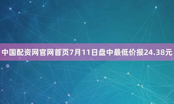 中国配资网官网首页7月11日盘中最低价报24.38元