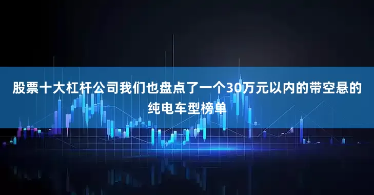 股票十大杠杆公司我们也盘点了一个30万元以内的带空悬的纯电车型榜单