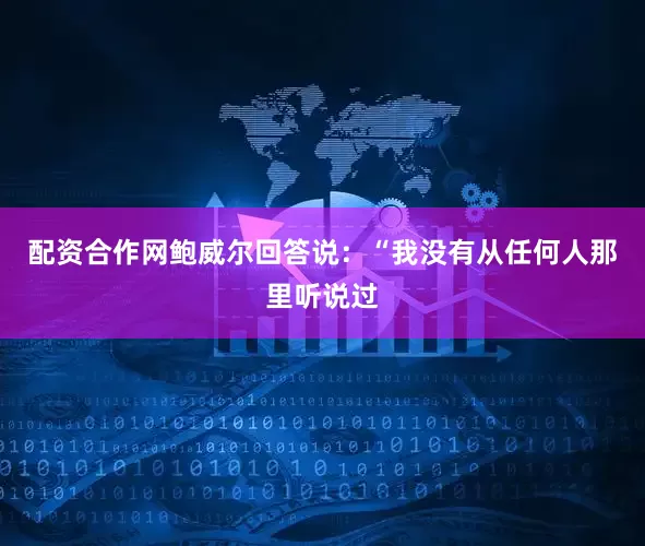 配资合作网鲍威尔回答说：“我没有从任何人那里听说过