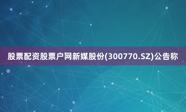 股票配资股票户网新媒股份(300770.SZ)公告称