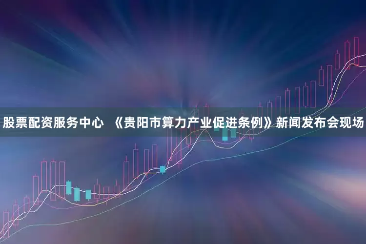 股票配资服务中心  《贵阳市算力产业促进条例》新闻发布会现场