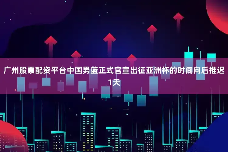 广州股票配资平台中国男篮正式官宣出征亚洲杯的时间向后推迟1天