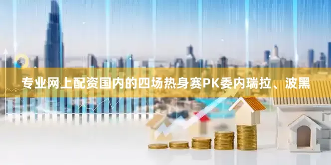专业网上配资国内的四场热身赛PK委内瑞拉、波黑