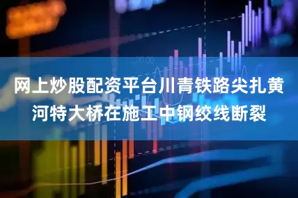 网上炒股配资平台川青铁路尖扎黄河特大桥在施工中钢绞线断裂